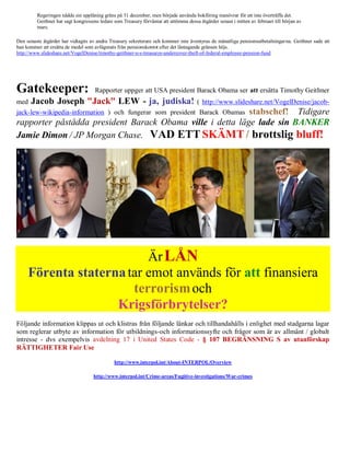 Regeringen nådde sin upplåning gräns på 31 december, men började använda bokföring manövrar för att inte överträffa det.
         Geithner har sagt kongressens ledare som Treasury förväntar att uttömma dessa åtgärder senast i mitten av februari till början av
         mars.

Den senaste åtgärder har vidtagits av andra Treasury sekreterare och kommer inte äventyras de månatliga pensionsutbetalningar na. Geithner sade att
han kommer att ersätta de medel som avlägsnats från pensionskontot efter det låntagande gränsen höjs.
http://www.slideshare.net/VogelDenise/timothy-geithner-u-s-treasurys-undercover-theft-of-federal-employee-pension-fund




Gatekeeper:                          Rapporter uppger att USA president Barack Obama ser att ersätta Timothy Geithner
med   Jacob Joseph "Jack" LEW - ja, judiska!                                           ( http://www.slideshare.net/VogelDenise/jacob-
                                                           stabschef! Tidigare
jack-lew-wikipedia-information ) och fungerar som president Barack Obamas
rapporter påstådda president Barack Obama ville i detta läge lade sin BANKER
Jamie Dimon / JP Morgan Chase. VAD ETT SKÄMT / brottslig bluff!




                          Är LÅN
     Förenta staterna tar emot används för att finansiera
                       terrorism och
                    Krigsförbrytelser?
Följande information klippas ut och klistras från följande länkar och tillhandahålls i enlighet med stadgarna lagar
som reglerar utbyte av information för utbildnings-och informationssyfte och frågor som är av allmänt / globalt
intresse - dvs exempelvis avdelning 17 i United States Code - § 107 BEGRÄNSNING S av utanförskap
RÄTTIGHETER Fair Use

                                              http://www.interpol.int/About-INTERPOL/Overview

                                    http://www.interpol.int/Crime-areas/Fugitive-investigations/War-crimes
 