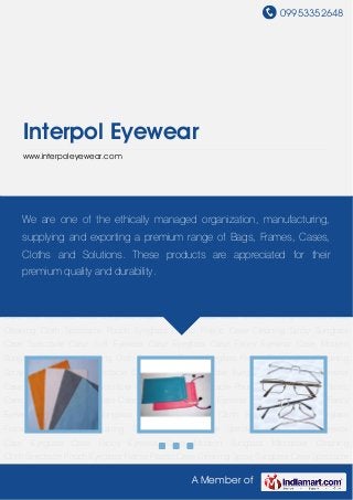 09953352648
A Member of
Interpol Eyewear
www.interpoleyewear.com
Microfiber Cleaning Cloth Spectacle Pouch Eyeglass Frame Plastic Case Cleaning
Spray Sunglass Case Spectacle Case Soft Eyewear Case Eyeglass Case Fancy Eyewear
Case Modern Sunglass Microfiber Cleaning Cloth Spectacle Pouch Eyeglass Frame Plastic
Case Cleaning Spray Sunglass Case Spectacle Case Soft Eyewear Case Eyeglass Case Fancy
Eyewear Case Modern Sunglass Microfiber Cleaning Cloth Spectacle Pouch Eyeglass
Frame Plastic Case Cleaning Spray Sunglass Case Spectacle Case Soft Eyewear
Case Eyeglass Case Fancy Eyewear Case Modern Sunglass Microfiber Cleaning
Cloth Spectacle Pouch Eyeglass Frame Plastic Case Cleaning Spray Sunglass Case Spectacle
Case Soft Eyewear Case Eyeglass Case Fancy Eyewear Case Modern Sunglass Microfiber
Cleaning Cloth Spectacle Pouch Eyeglass Frame Plastic Case Cleaning Spray Sunglass
Case Spectacle Case Soft Eyewear Case Eyeglass Case Fancy Eyewear Case Modern
Sunglass Microfiber Cleaning Cloth Spectacle Pouch Eyeglass Frame Plastic Case Cleaning
Spray Sunglass Case Spectacle Case Soft Eyewear Case Eyeglass Case Fancy Eyewear
Case Modern Sunglass Microfiber Cleaning Cloth Spectacle Pouch Eyeglass Frame Plastic
Case Cleaning Spray Sunglass Case Spectacle Case Soft Eyewear Case Eyeglass Case Fancy
Eyewear Case Modern Sunglass Microfiber Cleaning Cloth Spectacle Pouch Eyeglass
Frame Plastic Case Cleaning Spray Sunglass Case Spectacle Case Soft Eyewear
Case Eyeglass Case Fancy Eyewear Case Modern Sunglass Microfiber Cleaning
Cloth Spectacle Pouch Eyeglass Frame Plastic Case Cleaning Spray Sunglass Case Spectacle
We are one of the ethically managed organization, manufacturing,
supplying and exporting a premium range of Bags, Frames, Cases,
Cloths and Solutions. These products are appreciated for their
premium quality and durability.
 