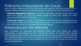 Polinomio Interpolante de Gauss
Hay una gran variedad de fórmulas de interpolación además del Método de Newton-
Gregory, difieren de la forma de las trayectorias tomadas en la tabla de diferencias
   Polinomio Interpolante de Gauss (en avance y retroceso), donde la trayectoria es en
    forma de zig-Zag, es decir los valores desde el punto de partida Xo serán
    seleccionados en forma de zig-zag.
   Fórmula de avance los valores son tomados en forma de zig-zag, iniciando primero
    hacia abajo, luego hacia arriba, luego hacia abajo, y así sucesivamente. En fórmula
    de avance los valores son tomados en forma de zig-zag

Interpolación De Hermite
Aquí buscamos un polinomio por pedazos Hn(x) que sea cúbico en cada
subintervalo, y que interpole a f(x) y f'(x) en los puntos. La función Hn(x) queda
determinada en forma única por estas condiciones y su cálculo requiere de la solución
de n sistemas lineales de tamaño 4x4 cada uno. La desventaja de la interpolación de
Hermite es que requiere de la disponibilidad de los lo cual no es el caso en muchas en
muchas aplicaciones
 
