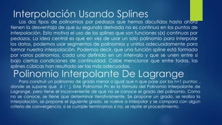 Interpolación Usando Splines
     Los dos tipos de polinomios por pedazos que hemos discutidos hasta ahora
tienen la desventaja de que su segunda derivada no es continua en los puntos de
interpolación. Esto motiva el uso de los splines que son funciones s(x) continuas por
pedazos, La idea central es que en vez de usar un solo polinomio para interpolar
los datos, podemos usar segmentos de polinomios y unirlos adecuadamente para
formar nuestra interpolación. Podemos decir, que una función spline está formada
por varios polinomios, cada uno definido en un intervalo y que se unen entre si
bajo ciertas condiciones de continuidad. Cabe mencionar que entre todas, las
splines cúbicas han resultado ser las más adecuadas.
 Polinomio Interpolante De Lagrange
     Para construir un polinomio de grado menor o igual que n que pase por los n+1 puntos: ,
donde se supone que si i ¹ j. Este Polinomio Pn es la fórmula del Polinomio Interpolante de
Lagrange. pero tiene el inconveniente de que no se conoce el grado del polinomio. Como
no se conoce, se tiene que determinar iterativamente. Se propone un grado, se realiza la
interpolación, se propone el siguiente grado, se vuelve a interpolar y se compara con algún
criterio de convergencia, si se cumple terminamos si no, se repite el procedimiento.
 