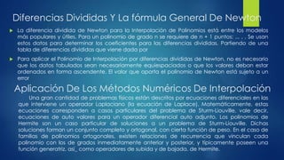 Diferencias Divididas Y La fórmula General De Newton
   La diferencia dividida de Newton para la Interpolación de Polinomios está entre los modelos
    más populares y útiles. Para un polinomio de grado n se requiere de n + 1 puntos: ... , , Se usan
    estos datos para determinar los coeficientes para las diferencias divididas. Partiendo de una
    tabla de diferencias divididas que viene dada por
   Para aplicar el Polinomio de Interpolación por diferencias divididas de Newton, no es necesario
    que los datos tabulados sean necesariamente equiespaciados o que los valores deban estar
    ordenados en forma ascendente. El valor que aporta el polinomio de Newton está sujeto a un
    error

    Aplicación De Los Métodos Numéricos De Interpolación
        Una gran cantidad de problemas físicos están descritos por ecuaciones diferenciales en las
    que interviene un operador Laplaciano (la ecuación de Laplace). Matemáticamente, estas
    ecuaciones corresponden a casos particulares del problema de Sturm-Liouville, vale decir,
    ecuaciones de auto valores para un operador diferencial auto adjunto. Los polinomios de
    Hermite son un caso particular de soluciones a un problema de Sturm-Liouville. Dichas
    soluciones forman un conjunto completo y ortogonal, con cierta función de peso. En el caso de
    familias de polinomios ortogonales, existen relaciones de recurrencia que vinculan cada
    polinomio con los de grados inmediatamente anterior y posterior, y típicamente poseen una
    función generatriz, así_ como operadores de subida y de bajada. de Hermite.
 