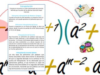 Extrapolación
Consiste en encontrar un valor aproximado de la función
definido por los polos de las abscisas fuera del mayor
intervalo
Polinomio interpolante de Newton-Gregory
Cuando la función ha sido tabulada, se comporta como un
polinomio, se le puede aproximar al polinomio que se le
parece
Polinomio interpolante de Gauss
Donde la trayectoria es en forma de Zigzag, es decir los
valores desde el punto de partida Xo serán seleccionados
en forma de Zigzag
Interpolación de hermite
Aquí buscamos un polinomio por pedazos Hn(x) que sea
cúbico en cada subíntralo, y que interpole a f(x) y f'(x) en
los puntos . La función Hn(x) queda determinada en forma
única por estas condiciones y su cálculo requiere de la
solución de n sistemas lineales de tamaño 4x4 cada uno. La
desventaja de la interpolación de Hermite es que requiere
de la disponibilidad de los lo cual no es el caso en muchas
en muchas aplicaciones.
Interpolación Usando Splines
Los dos tipos de polinomios por pedazos que
hemos discutidos hasta ahora tienen la desventaja
de que su segunda derivada no es continua en los
puntos de interpolación. Se ha observado que en
aplicaciones gráficas, el ojo humano es capaz de
detectar discontinuidades en la segundas derivadas
de una función, haciendo que los gráficos con este
tipo de funciones no luzcan uniforme.
 