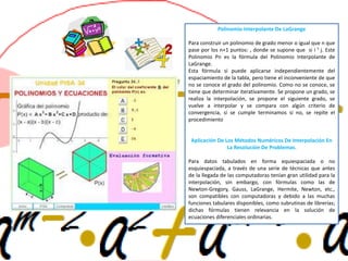 Polinomio Interpolante De LaGrange
Para construir un polinomio de grado menor o igual que n que
pase por los n+1 puntos: , donde se supone que si i ¹ j. Este
Polinomio Pn es la fórmula del Polinomio Interpolante de
LaGrange.
Esta fórmula si puede aplicarse independientemente del
espaciamiento de la tabla, pero tiene el inconveniente de que
no se conoce el grado del polinomio. Como no se conoce, se
tiene que determinar iterativamente. Se propone un grado, se
realiza la interpolación, se propone el siguiente grado, se
vuelve a interpolar y se compara con algún criterio de
convergencia, si se cumple terminamos si no, se repite el
procedimiento
Aplicación De Los Métodos Numéricos De Interpolación En
La Resolución De Problemas.
Para datos tabulados en forma equiespaciada o no
esquiespaciada, a través de una serie de técnicas que antes
de la llegada de las computadoras tenían gran utilidad para la
interpolación, sin embargo, con fórmulas como las de
Newton-Gregory, Gauss, LaGrange, Hermite, Newton, etc.,
son compatibles con computadoras y debido a las muchas
funciones tabulares disponibles, como subrutinas de librerías;
dichas fórmulas tienen relevancia en la solución de
ecuaciones diferenciales ordinarias.
 