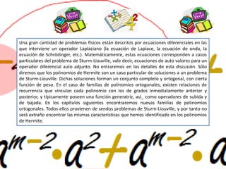 Una gran cantidad de problemas físicos están descritos por ecuaciones diferenciales en las
que interviene un operador Laplaciano (la ecuación de Laplace, la ecuación de onda, la
ecuación de Schrödinger, etc.). Matemáticamente, estas ecuaciones corresponden a casos
particulares del problema de Sturm-Liouville, vale decir, ecuaciones de auto valores para un
operador diferencial auto adjunto. No entraremos en los detalles de esta discusión. Sólo
diremos que los polinomios de Hermite son un caso particular de soluciones a un problema
de Sturm-Liouville. Dichas soluciones forman un conjunto completo y ortogonal, con cierta
función de peso. En el caso de familias de polinomios ortogonales, existen relaciones de
recurrencia que vinculan cada polinomio con los de grados inmediatamente anterior y
posterior, y típicamente poseen una función generatriz, así_ como operadores de subida y
de bajada. En los capítulos siguientes encontraremos nuevas familias de polinomios
ortogonales. Todos ellos provienen de sendos problemas de Sturm-Liouville, y por tanto no
será extraño encontrar las mismas características que hemos identificado en los polinomios
de Hermite.
 