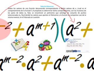 Tabla De Diferencias
Dados los valores de una función desconocida correspondiente a dichos valores de x, ¿cuál es el
comportamiento de la función?; el propósito es determinar dicho comportamiento, con las muestras de
los pares de datos (x, f(x)); se encontrará un polinomio que satisfaga un conjunto de puntos
seleccionados (xi, f(xi)) donde los valores que aporten el Polinomio y la función se comportan casi de la
misma manera, en el intervalo en cuestión.
 