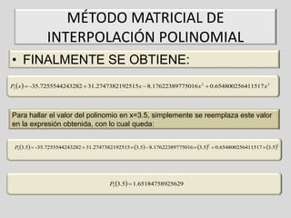 MÉTODO MATRICIAL DE
INTERPOLACIÓN POLINOMIAL
• FINALMENTE SE OBTIENE:
P x   -35.7255544243282  31.2747382192515x  8.17622389775016 x 2  0.654800256411517 x3
3

Para hallar el valor del polinomio en x=3.5, simplemente se reemplaza este valor
en la expresión obtenida, con lo cual queda:
P 3.5  -35.7255544243282  31.2747382192515  3.5  8.17622389775016  3.5  0.654800256411517  3.5
3
2

P 3.5  1.65184758925629
3

3

 