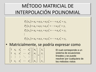 MÉTODO MATRICIAL DE
INTERPOLACIÓN POLINOMIAL
2
Pn  x0   a0  a1 x0  a2 x0 

Pn  x1   a0  a1 x1  a2 x12 

n
 an x0  y0

 an x1n  y1

2
Pn  x2   a0  a1 x2  a2 x2 

n
 an x2  y2

2
Pn  xn   a0  a1 xn  a2 xn 

n
 an xn  yn

• Matricialmente, se podría expresar como
1 x0

1 x1


1 xn


2
x0
x12

2
xn

n
x0   a0   y0 
    
x1n   a1   y1 


    
  
n 
xn   an   yn 


El cual corresponde a un
sistema de ecuaciones
lineales y se puede
resolver por cualquiera de
los métodos vistos

 