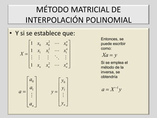 MÉTODO MATRICIAL DE
INTERPOLACIÓN POLINOMIAL
• Y si se establece que:
1 x0

1 x1
X


1 xn


 a0 
a 
a   1
 
 
 an 

2
0
2
1

x
x

2
xn

x 

x 

n
xn 

n
0
n
1

 y0 
y 
y   1
 
 
 yn 

Entonces, se
puede escribir
como:

Xa  y
Si se emplea el
método de la
inversa, se
obtendría

a  X 1 y

 