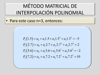 MÉTODO MATRICIAL DE
INTERPOLACIÓN POLINOMIAL
• Para este caso n=3, entonces:

P3 1.5   a0  a11.5  a21.52  a31.53  5
P3  2.7   a0  a1 2.7  a2 2.7 2  a3 2.73  2
P3  5.6   a0  a1 5.6  a2 5.62  a3 5.63  2
P3  7.2   a0  a1 7.2  a2 7.22  a3 7.23  10

 