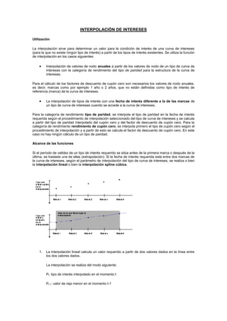 INTERPOLACIÓN DE INTERESES<br />Utilización<br />La interpolación sirve para determinar un valor para la condición de interés de una curva de intereses (para la que no existe ningún tipo de interés) a partir de los tipos de interés existentes. Se utiliza la función de interpolación en los casos siguientes:<br />Interpolación de valores de nodo anuales a partir de los valores de nodo de un tipo de curva de intereses con la categoría de rendimiento del tipo de paridad para la estructura de la curva de intereses.<br />Para el cálculo de los factores de descuento de cupón cero son necesarios los valores de nodo anuales, es decir, marcas como por ejemplo 1 año o 2 años, que no están definidas como tipo de interés de referencia (marca) de la curva de intereses.<br />La interpolación de tipos de interés con una fecha de interés diferente a la de las marcas de un tipo de curva de intereses cuando se accede a la curva de intereses.<br />Para la categoría de rendimiento tipo de paridad, se interpola el tipo de paridad en la fecha de interés requerida según el procedimiento de interpolación seleccionado del tipo de curva de intereses y se calcula a partir del tipo de paridad interpolado del cupón cero y del factor de descuento de cupón cero. Para la categoría de rendimiento rendimiento de cupón cero, se interpola primero el tipo de cupón cero según el procedimiento de interpolación y a partir de esto se calcula el factor de descuento de cupón cero. En este caso no hay ningún cálculo de un tipo de paridad.<br />Alcance de las funciones<br />Si el período de validez de un tipo de interés requerido se sitúa antes de la primera marca o después de la última, se traslada una de ellas (extrapolación). Si la fecha de interés requerida está entre dos marcas de la curva de intereses, según el parámetro de interpolación del tipo de curva de intereses, se realiza o bien la interpolación lineal o bien la interpolación spline cúbica.<br />La interpolación lineal calcula un valor requerido a partir de dos valores dados en la línea entre los dos valores dados. <br />La interpolación se realiza del modo siguiente:<br />Pt: tipo de interés interpolado en el momento t<br />Pt-1: valor de reja menor en el momento t-1<br />Pt+1: valor de reja mayor en el momento t+1<br />dt : período de validez del tipo de interés requerido en días<br />dt-1 : período de validez del valor de reja menor en días<br />dt+1: período de validez del valor de reja mayor en días<br />El cálculo del número de días está basado siempre en el método de cálculo de intereses de la curva de intereses.<br />Se usa la interpolación spline cúbica junto con la interpolación lineal para lograr curvas de intereses quot;
más suavesquot;
. quot;
Suavequot;
 significa que con la interpolación spline cúbica para este procedimiento implementado hay constantes diferencias, mientras que con la interpolación lineal, la curva resultante es constante. La curva de intereses que se deriva de la interpolación spline cúbica conserva la característica de que en el caso de datos iniciales monótonos (por ejemplo, una curva de intereses normal), la monotonía permanece.<br />El procedimiento de interpolación spline cúbica utiliza partes de polinomios de tercer grado que se enlazan con las marcas mediante condiciones apropiadas de forma que se aseguran las continuas diferencias de la curva de intereses. Al contrario que con la interpolación lineal, en el caso de la interpolación spline cúbica se incluyen todas las marcas en el cálculo de un valor interpolado.<br />El procedimiento de interpolación spline cúbica proporciona mejores valores de interpolación que la interpolación lineal. Esto significa, sin embargo, que la interpolación spline cúbica es más compleja, más extensa y, por lo tanto, requiere períodos de validez más largos que la interpolación lineal.<br />Para la visualización gráfica de una curva de intereses, se enlazan las marcas independientemente de la categoría de interpolación de la curva de intereses. Esto significa que no es posible visualizar gráficamente la interpolación spline cúbica.<br />Ejemplo                                Tipos de interés de los valores de reja:<br />DíasValores de reja15.0 %305.3 %905.6 %3656,.0 %10966.4 %<br />Fecha de validez: 04/01/1994Método de cálculo de intereses: act/360Valor de reja anual interpolado para el período de validez de 2 años (731 días):<br />Interpolación lineal:<br />