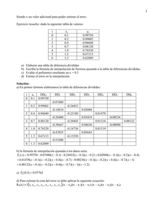 3
Siendo x un valor adicional para poder estimar el error.

Ejercicio resuelto: dada la siguiente tabla de valores:

                                 i             xi                 yi
                                 0            0.1              0.99750
                                 1            0.2              0.99002
                                 2            0.4              0.96040
                                 3            0.7              0.88120
                                 4            1.0              0.76520
                                 5            1.2              0.67113
                                 6            1.3              0.62009

    a)   Elaborar una tabla de diferencia divididas
    b)   Escriba la fórmula de interpolación de Newton ajustada a la tabla de diferencias divididas.
    c)   Evalúe el polinomio resultante en x = 0.3
    d)   Estime el error en la interpolación.

Solución:
a) En primer término elaboramos la tabla de diferencias divididas:

         i    xi      DDO            DD1            DD2          DD3          DD4           DD5          DD6
         0   0.1    0.99750
                                  -0.07480
         1   0.2    0.99002                     -0.24433
                                  -0.14810                    0.02088
         2   0.4    0.96040                     -0.23180                    0.01478
                                  -0.26400                    0.03418                    -0.00236
         3   0.7    0.88120                     -0.20445                    0.01218                     0.00122
                                  -0.38667                    0.04636                    -0.00090
         4   1.0    0.76520                     -0.16736                    0.01119
                                  -0.47035                    0.05643
         5   1.2    0.67113                     -0.13350
                                  -0.51040
         6   1.3    0.62009

b) la fórmula de interpolación ajustada a los datos sería:
P6 ( x)  0.99750  0.07480( x  0.1)  0.24433( x  0.1)( x  0.2)  0.02088( x  0.1)( x  0.2)( x  0.4)
 0.01478( x  0.1)( x  0.2)( x  0.4)( x  0.7)  0.00236( x  0.1)( x  0.2)( x  0.4)( x  0.7)( x  1)
 0.00122( x  0.1)( x  0.2)( x  0.4)( x  0.7)( x  1)( x  1.2)

c) P6 (0.3)  0.97762

d) Para estimar la cota del error se debe aplicar la siguiente ecuación:
R6(x)  f x, x6 , x5 , x 4 , x3 , x 2 , x1 , xo  (x – xo)(x – x1)(x – x2) (x – x4)(x – x5)(x – x6).
 