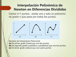 Dados n+1 puntos , existe uno y solo un polinomio
de grado n que pasa por todos los puntos.
Ejemplos de Interpolación Polinomial:
(a) De primer grado (lineal) que une dos puntos.
(b) de segundo grado (cuadrática o parabólica) que une tres puntos.
(c) De tercer grado (cúbica) que une cuatro puntos
Interpolación Polinómica de
Newton en Diferencias Divididas
 