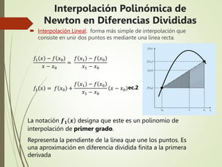  Interpolación Lineal: forma más simple de interpolación que
consiste en unir dos puntos es mediante una línea recta.
La notación 𝒇𝟏 𝒙 designa que este es un polinomio de
interpolación de primer grado.
Representa la pendiente de la línea que une los puntos. Es
una aproximación en diferencia dividida finita a la primera
derivada
𝑓1 𝑥 − 𝑓 𝑥0
𝑥 − 𝑥0
=
𝑓 𝑥1 − 𝑓 𝑥0
𝑥1 − 𝑥0
𝑓1 𝑥 = 𝑓 𝑥0 +
𝑓 𝑥1 − 𝑓 𝑥0
𝑥1 − 𝑥0
𝑥 − 𝑥0 ec.2
Interpolación Polinómica de
Newton en Diferencias Divididas
 