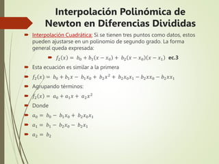  Interpolación Cuadrática: Si se tienen tres puntos como datos, estos
pueden ajustarse en un polinomio de segundo grado. La forma
general queda expresada:
 𝑓2 𝑥 = 𝑏0 + 𝑏1 𝑥 − 𝑥0 + 𝑏2 𝑥 − 𝑥0 𝑥 − 𝑥1 ec.3
 Esta ecuación es similar a la primera
 𝑓2 𝑥 = 𝑏0 + 𝑏1𝑥 − 𝑏1𝑥0 + 𝑏2𝑥2 + 𝑏2𝑥0𝑥1 − 𝑏2𝑥𝑥0 − 𝑏2𝑥𝑥1
 Agrupando términos:
 𝑓2 𝑥 = 𝑎0 + 𝑎1𝑥 + 𝑎2𝑥2
 Donde
 𝑎0 = 𝑏0 − 𝑏1𝑥0 + 𝑏2𝑥0𝑥1
 𝑎1 = 𝑏1 − 𝑏2𝑥0 − 𝑏2𝑥1
 𝑎2 = 𝑏2
Interpolación Polinómica de
Newton en Diferencias Divididas
 