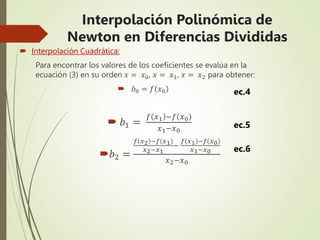  Interpolación Cuadrática:
Para encontrar los valores de los coeficientes se evalúa en la
ecuación (3) en su orden 𝑥 = 𝑥0, 𝑥 = 𝑥1, 𝑥 = 𝑥2 para obtener:
 𝑏0 = 𝑓 𝑥0
 𝑏1 =
𝑓 𝑥1 −𝑓 𝑥0
𝑥1−𝑥0
𝑏2 =
𝑓 𝑥2 −𝑓 𝑥1
𝑥2−𝑥1
−
𝑓 𝑥1 −𝑓 𝑥0
𝑥1−𝑥0
𝑥2−𝑥0
ec.5
ec.6
ec.4
Interpolación Polinómica de
Newton en Diferencias Divididas
 