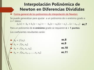  Forma general de los polinomios de interpolación de Newton:
Se puede generalizar para ajustar a un polinomio de n-enésimo grado a
n+1 datos:
𝑓𝑛 𝑥 = 𝑏0 + 𝑏1 𝑥 − 𝑥0 + ⋯ 𝑏𝑛 𝑥 − 𝑥0 𝑥 − 𝑥1 … 𝑥 − 𝑥𝑛−1
Para un polinomio de n-enésimo grado se requieren n + 1 puntos.
Los coeficientes resultantes serán:
 𝑏0 = 𝑓 𝑥0 .
 𝑏1 = 𝑓 𝑥1, 𝑥0
 𝑏2 = 𝑓 𝑥2, 𝑥1, 𝑥0 .
 𝑏𝑛 = 𝑓 𝑥𝑛, 𝑥𝑛−1, … . , 𝑥1, 𝑥0
ec.7
ec.8
ec.9
ec.10
ec.11
Interpolación Polinómica de
Newton en Diferencias Divididas
 