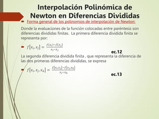  Forma general de los polinomios de interpolación de Newton:
Donde la evaluaciones de la función colocadas entre paréntesis son
diferencias divididas finitas. La primera diferencia dividida finita se
representa por:
 𝑓 𝑥𝑖, 𝑥𝑗 =
𝑓 𝑥𝑖 −𝑓 𝑥𝑗
𝑥𝑖−𝑥𝑗
La segunda diferencia dividida finita , que representa la diferencia de
las dos primeras diferencias divididas, se expresa
 𝑓 𝑥𝑖, 𝑥𝑗, 𝑥𝑘 =
𝑓 𝑥𝑖,𝑥𝑗 −𝑓 𝑥𝑗,𝑥𝑘
𝑥𝑖−𝑥𝑘
ec.12
ec.13
Interpolación Polinómica de
Newton en Diferencias Divididas
 