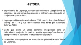 HISTORIA
 El polinomio de Lagrange, llamado así en honor a Joseph-Louis de
Lagrange, es una forma de presentar el polinomio que interpola un
conjunto de puntos dado.
 Lagrange publicó este resultado en 1795, pero lo descubrió Edward
Waring en 1779 y fue redescubierto más tarde por Leonhard
Euler en 1783.
 Dado que existe un único polinomio interpolador para un
determinado conjunto de puntos, resulta algo engañoso llamar a
este polinomio el polinomio interpolador de Lagrange.
 Un nombre más apropiado es interpolación polinómica en la forma
de Lagrange.
 