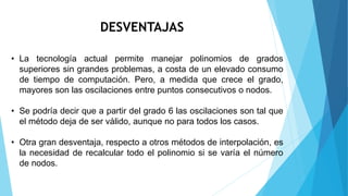 DESVENTAJAS
• La tecnología actual permite manejar polinomios de grados
superiores sin grandes problemas, a costa de un elevado consumo
de tiempo de computación. Pero, a medida que crece el grado,
mayores son las oscilaciones entre puntos consecutivos o nodos.
• Se podría decir que a partir del grado 6 las oscilaciones son tal que
el método deja de ser válido, aunque no para todos los casos.
• Otra gran desventaja, respecto a otros métodos de interpolación, es
la necesidad de recalcular todo el polinomio si se varía el número
de nodos.
 