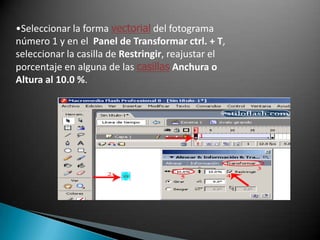 Seleccionar la forma vectorial del fotograma número 1 y en el  Panel de Transformar ctrl. + T, seleccionar la casilla de Restringir, reajustar el porcentaje en alguna de las casillasAnchura o Altura al 10.0 %.Ahora seleccionar la forma vectorial del fotograma número 1, en el Panel de Propiedades seleccionar la opción de Color: Alfa y reducir el Porcentaje de 100% a 0%.Para hacer la variante de movimiento en esta animación, seleccionar el fotograma número 1, y en el Panel de Propiedades seleccionar la casilla de Giro: AntiHorario y en la casilla de Número de rotaciones escribir el número 4 veces.