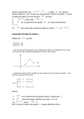 donde suponemos que x0 < x1 <  < xn , y dado k un número
entero positivo, una función de interpolación spline de grado k, para
la tabla de datos, es una función s (x ) tal que :
i)

s ( xi ) = yi , para toda i = 0,1,, n .
s( x ) es un polinomio de grado ≤ k en cada subintervalo

ii)
[ xi −1, xi ] .
iii )

s ( x ) tiene derivada contínua hasta de orden k − 1 en

[ x0 , xn ] .

FUNCIONES SPLINES DE GRADO 1

Dados los n + 1 puntos

Una función spline de grado 1 que interpole los datos es simplemente unir cada
uno de los puntos mediante segmentos de recta, como sigue:

Claramente esta función cumple con las condiciones de la spline de grado 1. Así,
tenemos que para ested caso:

 s1 ( x )
s ( x )

s( x) =  2
 
 sn ( x )


si
s

x ∈ [ x0 , x1 ]
x ∈ [ x1 , x2 ]

si

x ∈ [ xn −1 , xn ]

donde:
i)
ii)

s j ( x)

s( x )

es un polinomio de grado menor o igual que 1

tiene derivada continua de orden k-1=0.
s( x j ) = y j
iii)
, para j = 0,1,, n .
Por lo tanto, la spline de grado 1 queda definida como :

 