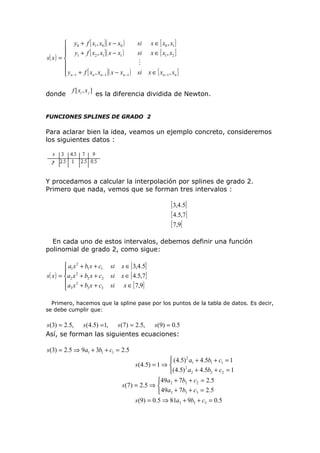 y0 + f [ x1 , x0 ] ( x − x0 )
 y + f [ x , x ]( x − x )

1
2 1
1
s( x ) = 

 yn −1 + f [ xn , xn −1 ] ( x − xn −1 )

donde

f [ xi , x j ]

si
si

x ∈ [ x0 , x1 ]
x ∈ [ x1 , x2 ]


si

x ∈ [ xn −1 , xn ]

es la diferencia dividida de Newton.

FUNCIONES SPLINES DE GRADO 2

Para aclarar bien la idea, veamos un ejemplo concreto, consideremos
los siguientes datos :

Y procedamos a calcular la interpolación por splines de grado 2.
Primero que nada, vemos que se forman tres intervalos :

[ 3,4.5]
[ 4.5,7]
[ 7,9]
En cada uno de estos intervalos, debemos definir una función
polinomial de grado 2, como sigue:
 a1 x 2 + b1 x + c1

s( x ) = a2 x 2 + b2 x + c2
a x2 + b x + c
3
3
 3

si
si
si

x ∈ [ 3,4.5]
x ∈ [ 4.5,7]
x ∈ [ 7,9]

Primero, hacemos que la spline pase por los puntos de la tabla de datos. Es decir,
se debe cumplir que:

s (3) = 2.5, s (4.5) =1, s (7) = 2.5, s(9) = 0.5
Así, se forman las siguientes ecuaciones:

s(3) = 2.5 ⇒ 9a1 + 3b1 + c1 = 2.5
 (4.5) 2 a1 + 4.5b1 + c1 = 1
s (4.5) = 1 ⇒ 
2
(4.5) a2 + 4.5b2 + c2 = 1
49a2 + 7b2 + c2 = 2.5
s ( 7 ) = 2 .5 ⇒ 
 49a3 + 7b3 + c3 = 2.5
s (9) = 0.5 ⇒ 81a3 + 9b3 + c3 = 0.5

 