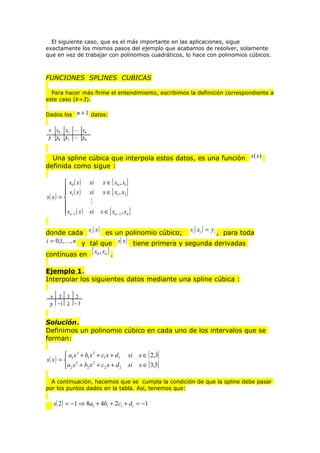 El siguiente caso, que es el más importante en las aplicaciones, sigue
exactamente los mismos pasos del ejemplo que acabamos de resolver, solamente
que en vez de trabajar con polinomios cuadráticos, lo hace con polinomios cúbicos.

FUNCIONES SPLINES CUBICAS
Para hacer más firme el entendimiento, escribimos la definición correspondiente a
este caso (k=3).
Dados los

n + 1 datos:

Una spline cúbica que interpola estos datos, es una función s (x )
definida como sigue :
 s0 ( x )
 s ( x)

s( x ) =  1

sn −1 ( x )


si
si

x ∈ [ x0 , x1 ]
x ∈ [ x1 , x2 ]


si

x ∈ [ xn −1 , xn ]

( )
( )
donde cada si x es un polinomio cúbico; si xi = yi , para toda
i = 0,1,, n y tal que s( x ) tiene primera y segunda derivadas
contínuas en [ x0 , xn ] .
Ejemplo 1.
Interpolar los siguientes datos mediante una spline cúbica :

Solución.
Definimos un polinomio cúbico en cada uno de los intervalos que se
forman:

 a1 x 3 + b1 x 2 + c1 x + d1
s( x ) =  3
2
a2 x + b2 x + c2 x + d 2

si
si

x ∈ [ 2,3]
x ∈ [ 3,5]

A continuación, hacemos que se cumpla la condición de que la spline debe pasar
por los puntos dados en la tabla. Así, tenemos que:

s( 2 ) = −1 ⇒ 8a1 + 4b1 + 2c1 + d1 = −1

 