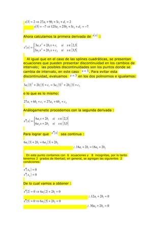 s( 3) = 2 ⇒ 27 a1 + 9b1 + 3c1 + d1 = 2
s( 5) = −7 ⇒ 125a2 + 25b2 + 5c2 + d 2 = −7
Ahora calculamos la primera derivada de s( x ) :

 3a x 2 + 2b1 x + c1
′( x ) =  1 2
s
3a 2 x + 2b2 x + c 2

si
si

x ∈ [ 2,3]
x ∈ [ 3,5]

Al igual que en el caso de las splines cuadráticas, se presentan
ecuaciones que pueden presentar discontinuidad en los cambios de
intervalo; las posibles discontinuidades son los puntos donde se
cambia de intervalo, en este caso x = 3 . Para evitar esta
discontinuidad, evaluamos x = 3 en los dos polinomios e igualamos:
3a1 ( 3) + 2b1 ( 3) + c1 = 3a 2 ( 3) + 2b2 ( 3) + c 2
2

2

o lo que es lo mismo:

27 a1 + 6b1 + c1 = 27 a 2 + 6b2 + c 2
Análogamenete procedemos con la segunda derivada :

 6a x + 2b1
s ′′( x ) =  1
6a 2 x + 2b2

si
si

x ∈ [ 2,3]
x ∈ [ 3,5]

Para lograr que s ′′( x ) sea continua :

6a1 ( 3) + 2b1 = 6a 2 ( 3) + 2b2

∴ 18a1 + 2b1 = 18a2 + 2b2
En este punto contamos con 6 ecuaciones y 8 incognitas, por lo tanto
tenemos 2 grados de libertad; en general, se agregan las siguientes 2
condiciones:

s ′′( x 0 ) = 0
s ′′( x n ) = 0
De lo cual vamos a obtener :

s′′( 2 ) = 0 ⇒ 6a1 ( 2 ) + 2b1 = 0
s′′( 5) = 0 ⇒ 6a2 ( 5) + 2b2 = 0

∴ 12a1 + 2b1 = 0
∴ 30a2 + 2b2 = 0

 