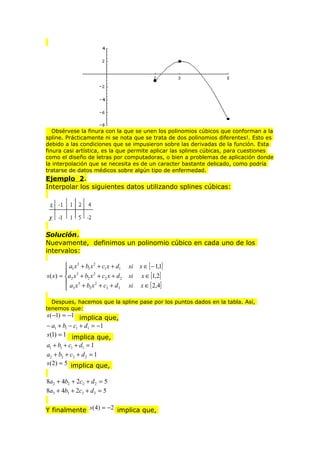 Obsérvese la finura con la que se unen los polinomios cúbicos que conforman a la
spline. Prácticamente ni se nota que se trata de dos polinomios diferentes!. Esto es
debido a las condiciones que se impusieron sobre las derivadas de la función. Esta
finura casi artística, es la que permite aplicar las splines cúbicas, para cuestiones
como el diseño de letras por computadoras, o bien a problemas de aplicación donde
la interpolación que se necesita es de un caracter bastante delicado, como podría
tratarse de datos médicos sobre algún tipo de enfermedad.

Ejemplo 2.
Interpolar los siguientes datos utilizando splines cúbicas:

Solución.
Nuevamente, definimos un polinomio cúbico en cada uno de los
intervalos:
 a1 x 3 + b1 x 2 + c1 x + d1

s ( x) = a2 x 3 + b2 x 2 + c2 x + d 2
 a x3 + b x 2 + c + d
3
3
3
 3

si
si
si

x ∈ [ − 1,1]
x ∈ [1,2]

x ∈ [ 2,4]

Despues, hacemos que la spline pase por los puntos dados en la tabla. Así,
tenemos que:

s (−1) = −1 implica que,
− a1 + b1 − c1 + d1 = −1
s (1) = 1 implica que,

a1 + b1 + c1 + d1 = 1
a2 + b2 + c2 + d 2 = 1
s (2) = 5 implica que,

8a2 + 4b2 + 2c2 + d 2 = 5
8a3 + 4b3 + 2c3 + d 3 = 5
Y finalmente s (4) = −2 implica que,

 