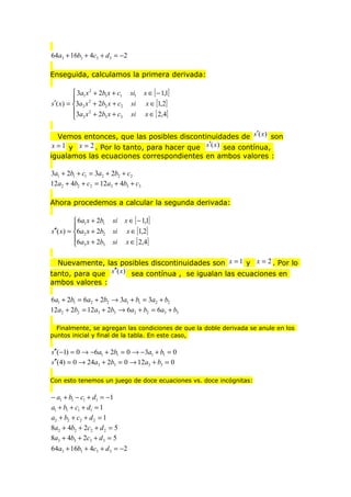 64a3 + 16b3 + 4c3 + d 3 = −2
Enseguida, calculamos la primera derivada:
 3a1 x 2 + 2b1 x + c1

s′( x ) = 3a2 x 2 + 2b2 x + c2
3a x 2 + 2b x + c
3
3
 3

si1
si
si

x ∈ [ − 1,1]
x ∈ [1,2]

x ∈ [ 2,4]

Vemos entonces, que las posibles discontinuidades de s′(x) son
x = 1 y x = 2 . Por lo tanto, para hacer que s′(x) sea contínua,
igualamos las ecuaciones correspondientes en ambos valores :

3a1 + 2b1 + c1 = 3a2 + 2b2 + c2
12a2 + 4b2 + c2 = 12a3 + 4b3 + c3
Ahora procedemos a calcular la segunda derivada:
 6a1 x + 2b1

s′′( x) = 6a2 x + 2b2
6a x + 2b
3
 3

si
si
si

x ∈ [ − 1,1]
x ∈ [1,2]

x ∈ [ 2,4]

Nuevamente, las posibles discontinuidades son x = 1 y x = 2 . Por lo
tanto, para que s′′(x) sea contínua , se igualan las ecuaciones en
ambos valores :

6a1 + 2b1 = 6a2 + 2b2 → 3a1 + b1 = 3a2 + b2
12a2 + 2b2 = 12a3 + 2b3 → 6a2 + b2 = 6a3 + b3
Finalmente, se agregan las condiciones de que la doble derivada se anule en los
puntos inicial y final de la tabla. En este caso,

s′′( −1) = 0 → −6a1 + 2b1 = 0 → −3a1 + b1 = 0
s′′(4) = 0 → 24a3 + 2b3 = 0 → 12a3 + b3 = 0
Con esto tenemos un juego de doce ecuaciones vs. doce incógnitas:

− a1 + b1 − c1 + d1 = −1
a1 + b1 + c1 + d1 = 1
a2 + b2 + c2 + d 2 = 1
8a2 + 4b2 + 2c2 + d 2 = 5
8a3 + 4b3 + 2c3 + d 3 = 5
64a3 + 16b3 + 4c3 + d 3 = −2

 