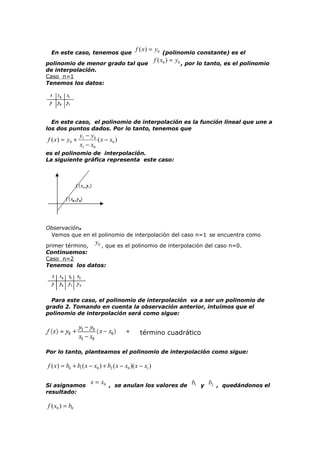 f ( x) = y0 (polinomio constante) es el
f ( x0 ) = y0 , por lo tanto, es el polinomio
polinomio de menor grado tal que
En este caso, tenemos que

de interpolación.
Caso n=1
Tenemos los datos:

En este caso, el polinomio de interpolación es la función lineal que une a
los dos puntos dados. Por lo tanto, tenemos que

f ( x ) = y0 +

y1 − y0
( x − x0 )
x1 − x0

es el polinomio de interpolación.
La siguiente gráfica representa este caso:

Observación.
Vemos que en el polinomio de interpolación del caso n=1 se encuentra como

y

0 , que es el polinomio de interpolación del caso n=0.
primer término,
Continuemos:
Caso n=2
Tenemos los datos:

Para este caso, el polinomio de interpolación va a ser un polinomio de
grado 2. Tomando en cuenta la observación anterior, intuímos que el
polinomio de interpolación será como sigue:

término cuadrático
Por lo tanto, planteamos el polinomio de interpolación como sigue:

f ( x) = b0 + b1 ( x − x0 ) + b2 ( x − x0 )( x − x1 )
Si asignamos
resultado:

f ( x0 ) = b0

x = x0 , se anulan los valores de b1 y b2 , quedándonos el

 