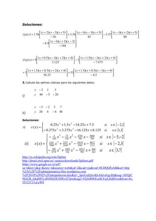 Soluciones:
 ( x + 2)( x − 3)( x + 5) 
 ( x − 1)( x − 3)( x + 5) 
 ( x − 1)( x + 2)( x + 5) 
i ) p( x) = 1.56 
 + 3.54 
 − 2.57 

− 36
45
80






 ( x − 1)( x + 2)( x − 3) 
− 8 .9 

− 144


 ( x + 0.5)( x − 1)( x + 2)( x + 4) 
 ( x + 1.5)( x − 1)( x + 2)( x + 4) 
ii ) p ( x) = 9
− 2


3.125
− 7.875




 ( x + 1.5)( x + 0.5)( x + 2)( x + 4) 
 ( x + 1.5)( x + 0.5)( x − 1)( x + 4) 
+ 5
 + 33

56.25
− 4 .5




3. Calcula las splines cúbicas para los siguientes datos:

x
y

ii)

40

x

i)

−2

−5 −2

y

20

1

3

− 5 − 20

4

3

7

− 6 40

Soluciones:

i)

ii)


0.25 x 3 + 1.5 x 2 − 14.25 x + 7.5
si
s ( x) = 
3
2
− 0.375 x + 3.375 x − 16.125 x + 8.125 si

x ∈ [ − 2,1]
x ∈ [1,3]

5
75
 − 526 x 3 − 526 x 2 − 4703 x − 5860 si x ∈ [ − 5,− 2]
789
789
 1241 3 2257 2 15619
8012
s ( x) =  7890 x + 2630 x − 3945 x − 1315 si x ∈ [ − 2,3]
 − 299 x 3 + 2093 x 2 − 10511 x + 860 si
x ∈ [ 3,7]
526
789
263
 1578

http://es.wikipedia.org/wiki/Spline
http://dmaii.etsii.upm.es/~azarzo/downloads/Splines.pdf
https://www.google.co.ve/url?
sa=t&rct=j&q=&esrc=s&source=web&cd=2&cad=rja&ved=0CDQQFjAB&url=http
%3A%2F%2Fudomatematica.files.wordpress.com
%2F2010%2F02%2Finterpolacion.doc&ei=_hpsUuSjJsvKkAfa1oGgAQ&usg=AFQjC
NGUR_GkdM7LzPrfNS2fC6IWvI37pw&sig2=ITj9zRWFcs0CFcjLbQhfvw&bvm=bv.
55123115,d.eW0

 