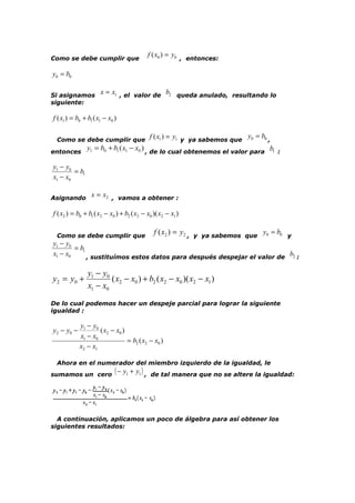 Como se debe cumplir que

f ( x0 ) = y0 , entonces:

y0 = b0
Si asignamos
siguiente:

x = x1 , el valor de b2 queda anulado, resultando lo

f ( x1 ) = b0 + b1 ( x1 − x0 )

f ( x1 ) = y1 y ya sabemos que y0 = b0 ,
y = b0 + b1 ( x1 − x0 ) , de lo cual obtenemos el valor para b1 :
entonces 1
Como se debe cumplir que

y1 − y0
= b1
x1 − x0
Asignando

x = x2 , vamos a obtener :

f ( x2 ) = b0 + b1 ( x2 − x0 ) + b2 ( x2 − x0 )( x2 − x1 )
Como se debe cumplir que

f ( x2 ) = y2 ,

y ya sabemos que

y0 = b0 y

y1 − y0
= b1
x1 − x0
b
, sustituímos estos datos para después despejar el valor de 2 :

y 2 = y0 +

y1 − y0
( x2 − x0 ) + b2 ( x2 − x0 )( x2 − x1 )
x1 − x0

De lo cual podemos hacer un despeje parcial para lograr la siguiente
igualdad :

y2 − y0 −

y1 − y0
( x2 − x0 )
x1 − x0
= b2 ( x2 − x0 )
x2 − x1

Ahora en el numerador del miembro izquierdo de la igualdad, le
sumamos un cero

( − y1 + y1 ) ,

de tal manera que no se altere la igualdad:

A continuación, aplicamos un poco de álgebra para así obtener los
siguientes resultados:

 