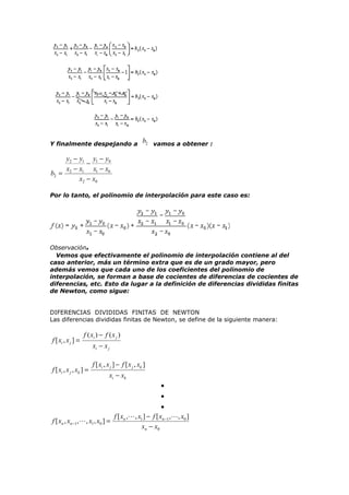 Y finalmente despejando a

b2 vamos a obtener :

y2 − y1 y1 − y0
−
x2 − x1 x1 − x0
b2 =
x2 − x0
Por lo tanto, el polinomio de interpolación para este caso es:

Observación.
Vemos que efectivamente el polinomio de interpolación contiene al del
caso anterior, más un término extra que es de un grado mayor, pero
además vemos que cada uno de los coeficientes del polinomio de
interpolación, se forman a base de cocientes de diferencias de cocientes de
diferencias, etc. Esto da lugar a la definición de diferencias divididas finitas
de Newton, como sigue:
DIFERENCIAS DIVIDIDAS FINITAS DE NEWTON
Las diferencias divididas finitas de Newton, se define de la siguiente manera:

f [ xi , x j ] =

f ( xi ) − f ( x j )

f [ xi , x j , xk ] =

xi − x j
f [ xi , x j ] − f [ x j , xk ]
xi − xk
•
•

•
f [ xn ,, x1 ] − f [ xn −1 ,, x0 ]
f [ xn , xn −1 ,, x1 , x0 ] =
xn − x0

 