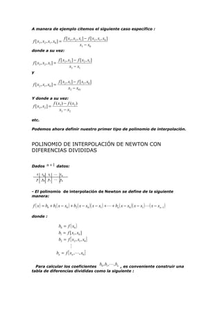 A manera de ejemplo citemos el siguiente caso específico :

f [ x3 , x2 , x1 , x0 ] =

f [ x3 , x2 , x1 ] − f [ x2 , x1 , x0 ]
x3 − x0

donde a su vez:

f [ x3 , x2 , x1 ] =

f [ x3 , x2 ] − f [ x2 , x1 ]
x3 − x1

y

f [ x2 , x1 , x0 ] =

f [ x2 , x1 ] − f [ x1 , x0 ]
x2 − x01

Y donde a su vez:

f [ x3 , x2 ] =

f ( x3 ) − f ( x2 )
x3 − x2

etc.
Podemos ahora definir nuestro primer tipo de polinomio de interpolación.

POLINOMIO DE INTERPOLACIÓN DE NEWTON CON
DIFERENCIAS DIVIDIDAS
Dados

n + 1 datos:

- El polinomio de interpolación de Newton se define de la siguiente
manera:

f ( x ) = b0 + b1 ( x − x0 ) + b2 ( x − x0 )( x − x1 ) +  + bn ( x − x0 )( x − x1 ) ( x − xn −1 )
donde :

b0 = f ( x0 )
b1 = f [ x1 , x0 ]
b2 = f [ x2 , x1 , x0 ]

bn = f [ xn ,, x0 ]
b , b ,, b

n , es conveniente construir una
Para calcular los coeficientes 0 1
tabla de diferencias divididas como la siguiente :

 
