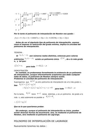 Por lo tanto el polinomio de interpolación de Newton nos queda :

f ( x) = 5 + 3( x + 3) − 1.66667( x + 3)( x + 2) − 0.20238( x + 3)( x + 2)( x )
Antes de ver el siguiente tipo de polinomio de interpolación, veamos
como el imponer la restricción del grado mínimo, implica la unicidad del
polinomio de interpolación.
TEOREMA .

x0 , x1 ,, xn son números reales distintos, entonces para valores
y , y ,, yn existe un polinomio único f n ( x ) , de a lo más grado
arbitrarios 0 1
Si

n, y tal que:

f n ( xi ) = yi

para toda i = 0,1,2,, n

DEMOSTRACIÓN.
En realidad, no probaremos formalmente la existencia de un polinomio
de interpolación, aunque informalmente aceptamos que dada cualquier
tabla de datos, el polinomio de Newton siempre existe.
Probemos la unicidad del polinomio de interpolación.

g n ( x ) es otro polinomio de interpolación de a lo más grado n,
hn ( x ) = f n ( x ) − g n ( x )

Supongamos que
Sea

∴ hn ( xi ) = f n ( xi ) − g n ( xi ) = yi − yi = 0

para todo i = 0,1,2, n

hn ( x ) tiene n + 1 raíces distintas, y es un polinomio de grado a lo
hn ( x ) = 0 .
más n, esto solamente es posible si
Por lo tanto,

∴ fn ( x) = gn ( x)
Que es lo que queríamos probar.
Sin embargo, aunque el polinomio de interpolación es único, pueden
existir diversas formas de encontrarlo. Una, es mediante el polinomio de
Newton, otra mediante el polinomio de Lagrange.

POLINOMIO DE INTERPOLACIÓN DE LAGRANGE
Nuevamente tenemos los datos :

 