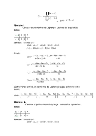 l j ( x) =

∏( x − x )
i

i≠ j

∏( x
i≠ j

j

− xi )

,

para

j = 1,, n

Ejemplo 1
Calcular el polinomio de Lagrange usando los siguientes
datos:

Solución. Tenemos que:

f ( x) = y0l0 ( x) + y1l1 ( x) + y2l ( x) + y3l3 ( x)

f ( x) = −2l0 ( x) + l1 ( x) + 2l2 ( x) − 3l3 ( x)
donde:
l0 ( x) =

( x − 3)( x − 5)( x − 7) ( x − 3)( x − 5)( x − 7)
=
(−2)(−4)(−6)
− 48

l1 ( x) =

( x − 1)( x − 5)( x − 7) ( x − 1)( x − 5)( x − 7)
=
(2)( −2)(−4)
16

l2 ( x ) =

l3 ( x) =

( x − 1)( x − 3)( x − 7) ( x − 1)( x − 3)( x − 7)
=
(4)(2)( −2)
− 16

( x − 1)( x − 3)( x − 5) ( x − 1)( x − 3)( x − 5)
=
(6)(4)(2)
48

Sustituyendo arriba, el polinomio de Lagrange queda definido como
sigue:
 ( x − 3)( x − 5)( x − 7)   ( x − 1)( x − 5)( x − 7)   ( x − 1)( x − 3)( x − 7)   ( x − 1)( x − 3)( x − 5) 
f ( x) = 
+
−
−

24
16
8
16

 
 
 


Ejemplo 2.
Calcular el polinomio de Lagrange usando los siguientes
datos:

Solución. Tenemos que:

f ( x) = y0l0 ( x) + y1l1 ( x) + y2l ( x) + y3l3 ( x)

 