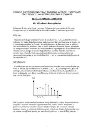 1
ESCUELA SUPERIOR DE NÁUTICA Y MÁQUINAS NAVALES / NAUTIKAKO
ETA ITSASONTZI MAKINETAKO GOI ESKOLA TEKNIKOA
FUNDAMENTOS MATEMÁTICOS
G - Métodos de Interpolación
Polinomio de interpolación de Lagrange. Polinomio de interpolación de Newton.
Interpolación por el método de los Mínimos Cuadrados (Cuadratura gaussiana).
Objetivo:
El alumno debe llegar a la interpolación de una función y = f(x), utilizando diversos
métodos, por medio de polinomios de grado n, a partir del valor que toma la función en
n puntos determinados. Se llegará a los multiplicadores de Lagrange, que se utilizan
mucho en el Cálculo Numérico. Con su ayuda podemos obtener fácilmente polinomios
de interpolación para funciones. Es interesante hacer alguna práctica de su obtención de
manera manual, aunque el alumno llegue también a utilizar métodos informáticos
directos para obtenerla. Será importante en todo momento controlar el error de
aproximación cometido al sustituir la función f(x) por su correspondiente polinomio de
interpolación p(x).
Introducción:
Consideremos que nos encontramos en la siguiente situación, conocemos el valor que
toma la función f(x) en una serie de n puntos x0, x1, …, xn (véase el gráfico), pero sin
embargo, no conocemos la forma explícita de dicha función f(x). Lo que hemos de
hacer es interpolar esos datos, para obtener un polinomio (polinomio de interpolación)
que cumpla f(x )≈ p(x).
Por lo general, hallamos el polinomio de interpolación p(x) cuando disponemos de un
conjunto n de datos obtenidos experimentalmente, de esta manera manejamos el
polinomio p(x) como una aproximación a la función f(x). En ocasiones, también
podemos obtener el polinomio de interpolación p(x) de una función f(x) conocida, pero
de enorme complejidad, puesto que un polinomio siempre es más fácil de manejar.
 