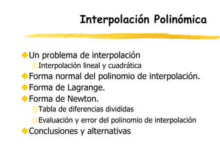 Interpolación Polinómica
Un problema de interpolación
Interpolación lineal y cuadrática
Forma normal del polinomio de interpolación.
Forma de Lagrange.
Forma de Newton.
Tabla de diferencias divididas
Evaluación y error del polinomio de interpolación
Conclusiones y alternativas
 