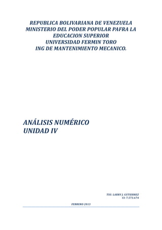 REPUBLICA BOLIVARIANA DE VENEZUELA
MINISTERIO DEL PODER POPULAR PAFRA LA
         EDUCACION SUPERIOR
       UNIVERSIDAD FERMIN TORO
   ING DE MANTENIMIENTO MECANICO.




ANÁLISIS NUMÉRICO
UNIDAD IV




                              TSU. LARRY J. GUTIERREZ
                                         CI: 7.573.674

               FEBRERO 2013
 