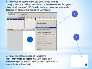 5.- Teniendo el objeto dibujado dentro del área de
trabajo, vamos a la línea del tiempo e insertamos un fotograma
clave en el numero “15” (puede variar el número), dando clic
derecho en el lugar mostrado en la imagen.
5
6.- Teniendo seleccionado el fotograma
“15”, movemos el objeto hasta el lugar que
deseemos que se mueva, esto lo realizamos con la
herramienta selección
6
 