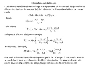 Interpolación de LaGrange
El polinomio interpolante de LaGrange es simplemente un reacomodo del polinomio de
diferencias divididas de newton. Así, del polinomio de diferencias divididas de primer
grado,
1
2
1
2
1
1
1
)
(
)
(
)
(
)
(
)
(
x
x
x
f
x
f
x
x
x
f
x
P





)
(
)
(
)
(
)
(
)
(
1
)
(
)
(
1
2
1
2
1
2
1
1
1
x
x
x
x
x
f
x
x
x
x
x
f
x
P













)
(
)
(
)
(
)
(
)
(
)
(
)
(
1
2
1
2
2
1
2
1
1
x
x
x
x
x
f
x
x
x
x
x
f
x
P






Se le puede efectuar el siguiente arreglo,
Reduciendo se obtiene,
Que es el polinomio interpolante de primer grado de LaGrange. El reacomodo anterior
se puede hacer para los polinomios de diferencias divididas de Newton de más alto
grado, así, para el polinomio de segundo grado el reacomodo permite obtener,
P
1(x)= f (x1)+(x- x1)f1 x2, x1
[ ]
f1 x2, x1
[ ] =
f (x2 )- f (x1)
x2 - x1
Donde:
Por lo que
 