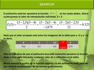 EJEMPLOS
El polinomio anterior aproxima la función en los nodos dados. Ahora
sustituyamos el valor de interpolación solicitado, X = 3
Note que el valor arrojado está entre las imágenes de la tabla para x =2 y x = 3,
es decir,
Esto es indicativo de que el polinomio buscado realmente aproxima la función
dada y sirve para interpolar cualquier valor de x reflejados en la tabla.
Ahora veamos la grafica de la función original y la del polinomio dado para ver
que tal es la aproximación de las mismas graficamente.
x
x
f
1
)
( 
325
.
0
12
)
5
,
2
3
)(
2
3
(
875
,
1
)
4
3
)(
2
3
(
2
)
4
3
)(
5
,
2
3
(
)
3
(
2 










P
X 2 2,5 4
F(x) 0,5 0,4 0,25
3
0,325
 