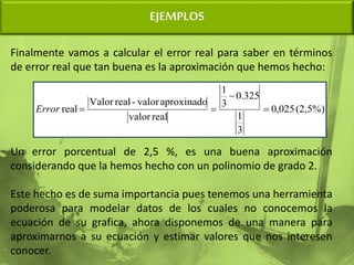 EJEMPLOS
Finalmente vamos a calcular el error real para saber en términos
de error real que tan buena es la aproximación que hemos hecho:
Un error porcentual de 2,5 %, es una buena aproximación
considerando que la hemos hecho con un polinomio de grado 2.
Este hecho es de suma importancia pues tenemos una herramienta
poderosa para modelar datos de los cuales no conocemos la
ecuación de su grafica, ahora disponemos de una manera para
aproximarnos a su ecuación y estimar valores que nos interesen
conocer.
(2,5%)
025
,
0
3
1
325
.
0
3
1
real
valor
aproxinado
valor
-
real
Valor
real 



Error
 