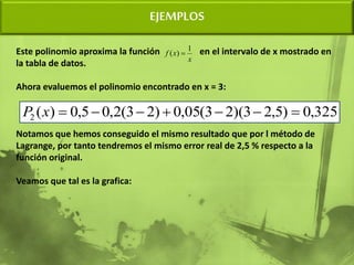 EJEMPLOS
Este polinomio aproxima la función en el intervalo de x mostrado en
la tabla de datos.
Ahora evaluemos el polinomio encontrado en x = 3:
Notamos que hemos conseguido el mismo resultado que por l método de
Lagrange, por tanto tendremos el mismo error real de 2,5 % respecto a la
función original.
Veamos que tal es la grafica:
325
,
0
)
5
,
2
3
)(
2
3
(
05
,
0
)
2
3
(
2
,
0
5
,
0
)
(
2 






x
P
x
x
f
1
)
( 
 