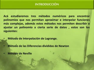 Acá estudiaremos tres métodos numéricos para encontrar
polinomios que nos permitan aproximar e interpolar funciones
más complejas, además estos métodos nos permiten describir o
ajustar un polinomio a cierta serie de datos , estos son los
siguientes:
• Método de Interpolación de Lagrange.
• Método de las Diferencias divididas de Newton
• Método de Neville
INTRODUCCIÓN
 