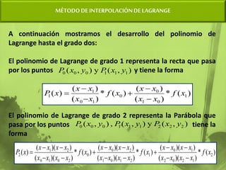 MÉTODODE INTERPOLACIÓNDE LAGRANGE
A continuación mostramos el desarrollo del polinomio de
Lagrange hasta el grado dos:
El polinomio de Lagrange de grado 1 representa la recta que pasa
por los puntos y tiene la forma
El polinomio de Lagrange de grado 2 representa la Parábola que
pasa por los puntos tiene la
forma
)
,
(
y
)
,
( 1
1
1
0
0
0 y
x
P
y
x
P
)
(
*
)
(
)
(
)
(
*
)
(
)
(
)
( 1
0
1
0
0
1
0
1
1 x
f
x
x
x
x
x
f
x
x
x
x
x
P






)
,
(
y
)
,
(
,
)
,
( 2
2
2
1
1
1
0
0
0 y
x
P
y
x
P
y
x
P
)
(
*
)
)(
(
)
)(
(
)
(
*
)
)(
(
)
)(
(
)
(
*
)
)(
(
)
)(
(
)
( 2
1
2
0
2
1
0
1
2
1
0
1
2
0
0
2
0
1
0
2
1
2 x
f
x
x
x
x
x
x
x
x
x
f
x
x
x
x
x
x
x
x
x
f
x
x
x
x
x
x
x
x
x
P















 