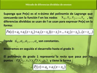Método de diferencias divididas de newton
Suponga que Pn(x) es el n-ésimo del polinomio de Lagrange que
concuerda con la función f en los nodos , las
diferencias divididas se usan de f se usan para expresar Pn(x) en la
forma:
Donde son constantes.
Mostramos en seguida el desarrollo hasta el grado 3:
El polinomio de grado 1 representa la recta que pasa por los
puntos y tiene la forma
n
x
x
x ,...,
,
,
x 2
1
0
)
)...(
(
...
)
)(
(
)
(
)
( 1
0
1
0
2
0
1
0 









 n
n x
x
x
x
a
x
x
x
x
a
x
x
a
a
x
Pn
n
a
a
a ,...,
,
,
a 2
1
0
)
(
)
( 0
1
0
1 x
x
a
a
x
P 


)
,
(
y
)
,
( 1
1
1
0
0
0 y
x
P
y
x
P
 