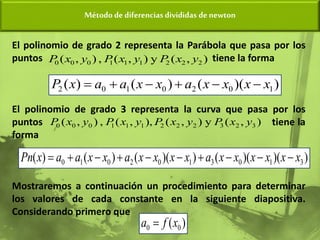 Método de diferencias divididas de newton
El polinomio de grado 2 representa la Parábola que pasa por los
puntos tiene la forma
El polinomio de grado 3 representa la curva que pasa por los
puntos tiene la
forma
Mostraremos a continuación un procedimiento para determinar
los valores de cada constante en la siguiente diapositiva.
Considerando primero que
)
)(
(
)
(
)
( 1
0
2
0
1
0
2 x
x
x
x
a
x
x
a
a
x
P 





)
,
(
y
)
,
(
,
)
,
( 2
2
2
1
1
1
0
0
0 y
x
P
y
x
P
y
x
P
)
,
(
y
)
,
(
,
)
,
(
,
)
,
( 3
2
3
2
2
2
1
1
1
0
0
0 y
x
P
y
x
P
y
x
P
y
x
P
)
)(
)(
(
)
)(
(
)
(
)
( 3
1
0
3
1
0
2
0
1
0 x
x
x
x
x
x
a
x
x
x
x
a
x
x
a
a
x
Pn 









)
( 0
0 x
f
a 
 