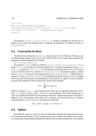CAPÍTULO 6. INTERPOLACIÓN

110

cin>> xint;
Real yint = Neville<Real>(x,y,xint);
cout<<setprecision(10)<<" x "<< "y-interp
" << "
f(x) "<< endl;
cout<<xint<< " "<<yint<<"
"<<fun(xint,ifun)<<endl;
return 0;
}
El programa interpol_triangulo_neville.cpp genera el triángulo de Neville que se
produce en el cálculo (de utilidad para la resolución de problemas). Un ﬁchero de datos es
interpolNM.dat.

6.3. Generación de datos
Se proporciona el programa gendat.cpp para generar datos de diferentes funciones, que
son directamente legibles como vectores de la librería TNT y por Gnuplot. Para compilar este
programa escribid simplemente el comando:
g++ -o gendat gendat.cpp
El programa gendat escribe tres ﬁcheros: funcion.d, funcion.gpl y gnuplot.macro.
donde funcion es el nombre de la función elegida. Así, si se elige el polinomio, escribe pol.d
y pol.gpl, además de gnuplot.macro. En esta práctica, tomaremos nulo el error de los datos,
es decir, daremos como 0 los valores de sigma y dispersion. El programa genera n puntos
entre xmin y xmax, de una de 6 funciones previstas: 1) ax + b, 2) ax2 + bx + c, 3) Deﬁnida por el
usuario, 4) N exp(−t/τ), 5) (a + 0,1x)b y 6) Combinación lineal de funciones. Una vez elegida
la función, pide los parámetros correspondientes a dicha función. La opción sexta, por ejemplo,
contruye una combinación lineal de funciones, dando como resultado
7

f (x) = ∑ a(i) ∗ f un(x, i)
i=0

donde el conjunto fun(x,i) está compuesto, por orden, por las siguientes funciones: sin(x),
√
exp(−x), x, log(x), tan(x), cosh(x), cos(x) y x3 . Si, por ejemplo, sólo se dan 3 parámetros, se
toma una combinación lineal de las tres primeras funciones. Si queremos generar la función x3 ,
debemos de dar 7 parámetros, todos nulos salvo el séptimo, que tomaremos como 1. Si damos
como parámetros 1, 2, 0, 0, 0, 0, 3, 1, construiremos la función
f (x) = sin(x) + 2 exp(−x) + 3 cos(x) + x3

6.4. Splines
El método de splines es cada vez más frecuentemente utilizado para aproximar funciones
con comportamiento abrupto, o muy variable, para las que consigue una reproducción excelente, mientras que la aproximación polinomial empeora con el grado del polinomio. Casos típicos

 
